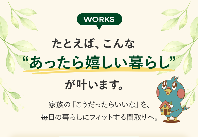 WORKS たとえば、こんな“あったら嬉しい暮らし”が叶います。家族の「こうだったらいいな」を、毎日の暮らしにフィットする間取りへ。
