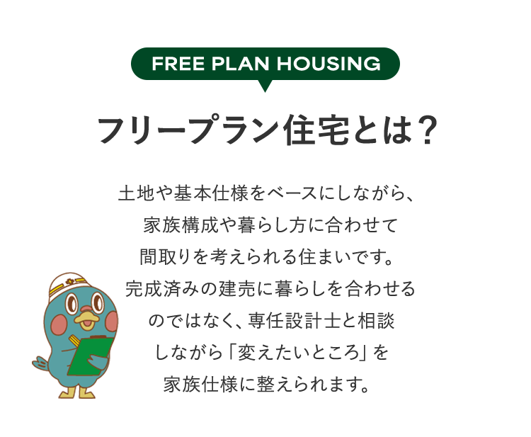 FREE PLAN HOUSING フリープラン住宅とは？土地や基本仕様をベースにしながら、家族構成や暮らし方に合わせて間取りを考えられる住まいです。完成済みの建売に暮らしを合わせるのではなく、専任設計士と相談しながら「変えたいところ」を家族仕様に整えられます。