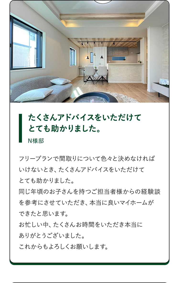 たくさんアドバイスをいただけてとても助かりました。N様邸。フリープランで間取りについて色々と決めなければいけないとき、たくさんアドバイスをいただけてとても助かりました。同じ年頃のお子さんを持つご担当者様からの経験談を参考にさせていただき、本当に良いマイホームができたと思います。お忙しい中、たくさんお時間をいただき本当にありがとうございました。これからもよろしくお願いします。