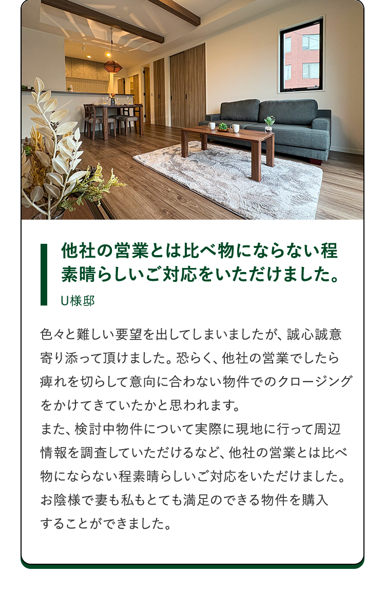 他社の営業とは比べ物にならない程素晴らしいご対応をいただけました。U様邸。色々と難しい要望を出してしまいましたが、誠心誠意寄り添って頂けました。恐らく、他社の営業でしたら痺れを切らして意向に合わない物件でのクロージングをかけてきていたかと思われます。また、検討中物件について実際に現地に行って周辺情報を調査していただけるなど、他社の営業とは比べ物にならない程素晴らしいご対応をいただけました。お陰様で妻も私もとても満足のできる物件を購入することができました。