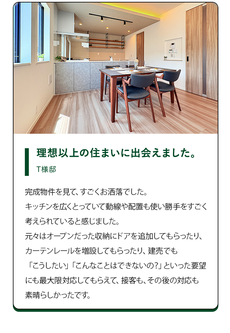 理想以上の住まいに出会えました。T様邸。完成物件を見て、すごくお洒落でした。キッチンを広くとっていて、動線や配置も使い勝手を凄く考えられていると感じました。元々はオープンだった収納にドアを追加してもらったり、カーテンレールを増設してもらったり、建売でも「こうしたい」「こんなことはできないの？」といった要望に最大限対応してもらえて、接客も、その後の対応も素晴らしかったです。