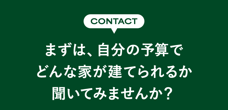 CONTACT まずは、自分の予算でどんな家が建てられるか聞いてみませんか？